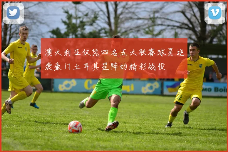 澳大利亚仅凭四名五大联赛球员逆袭豪门土耳其星阵的精彩战役