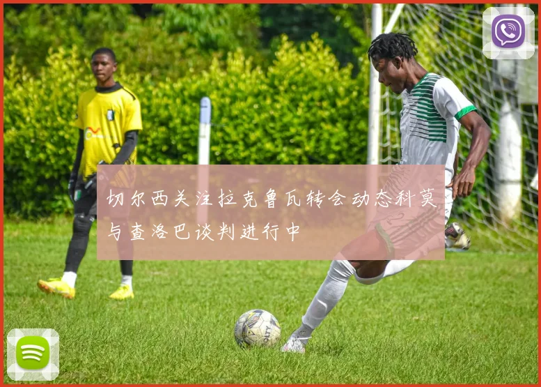 切尔西关注拉克鲁瓦转会动态科莫与查洛巴谈判进行中