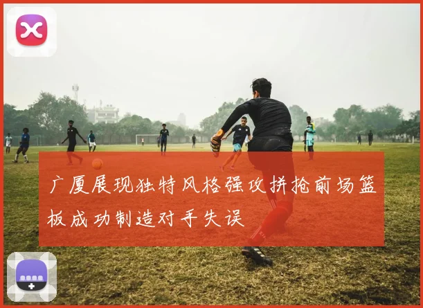 广厦展现独特风格强攻拼抢前场篮板成功制造对手失误