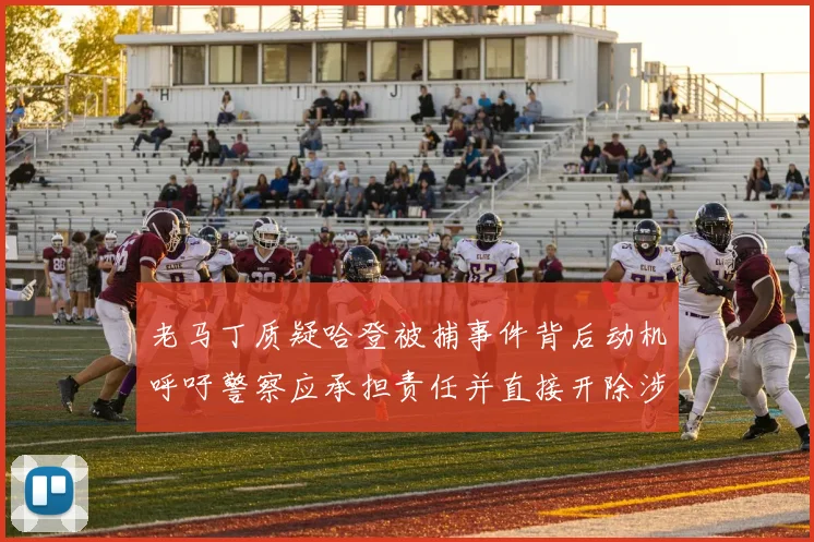 老马丁质疑哈登被捕事件背后动机呼吁警察应承担责任并直接开除涉事人员