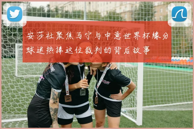 安莎社聚焦马宁与中意世界杯缘分球迷热捧这位裁判的背后故事